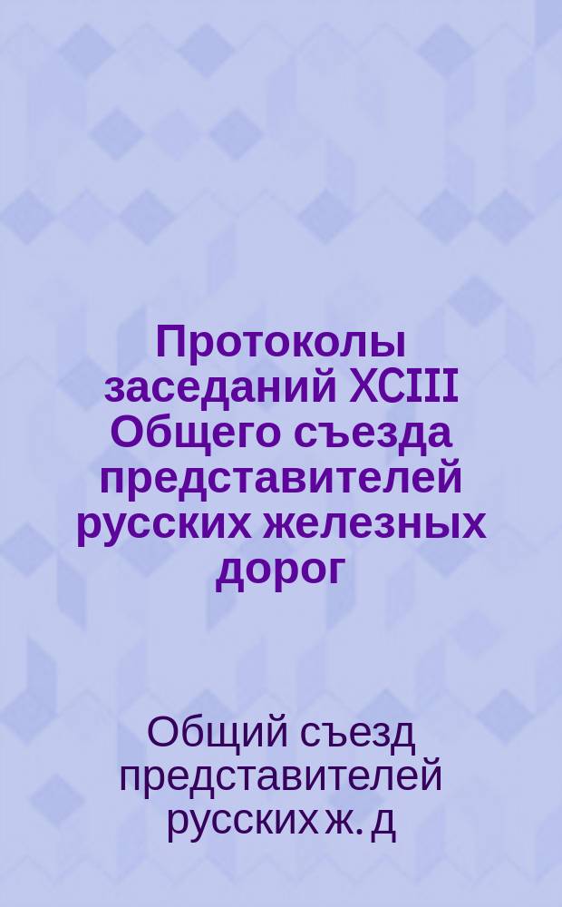 Протоколы заседаний XCIII Общего съезда представителей русских железных дорог : 13-19 апр. 1904 г