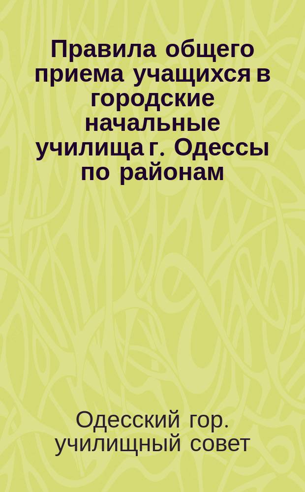 Правила общего приема учащихся в городские начальные училища г. Одессы по районам : (Утв. Гор. училищным советом 24 июля 1904 г.)