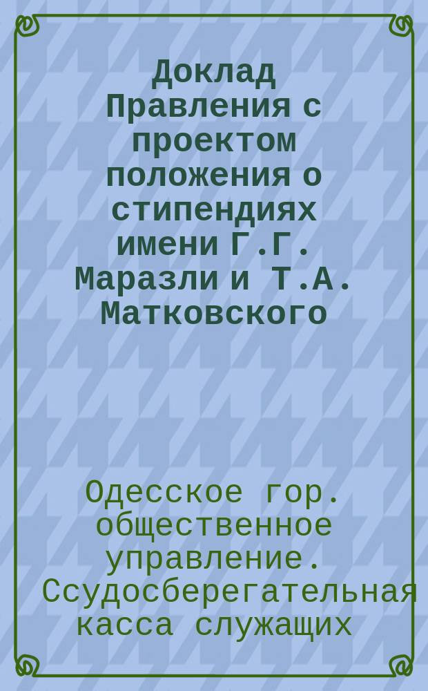 Доклад Правления с проектом положения о стипендиях имени Г.Г. Маразли и Т.А. Матковского : В общее собрание участников Ссудосбер. кассы служащих в Одесск. гор. обществ. упр