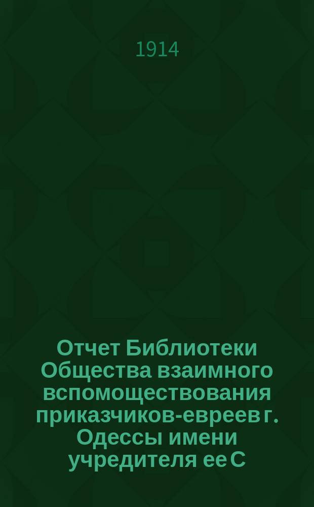 Отчет Библиотеки Общества взаимного вспомоществования приказчиков-евреев г. Одессы имени учредителя ее С.Л. Бернфельда ... ... за 1913 год