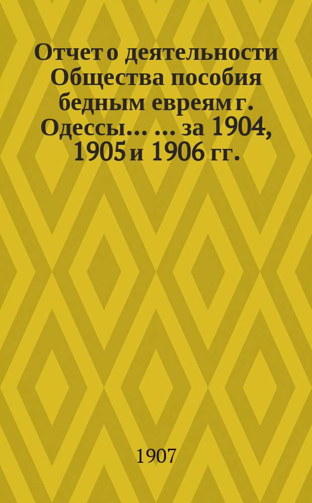 Отчет о деятельности Общества пособия бедным евреям г. Одессы ... ... за 1904, 1905 и 1906 гг.