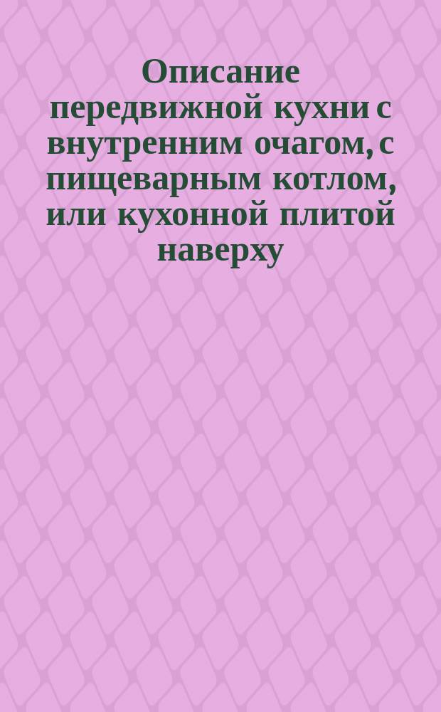 Описание передвижной кухни с внутренним очагом, с пищеварным котлом, или кухонной плитой наверху, и духовыми камерами с кастрюлями, служащими для изготовления всевозможной горячей пищи, печения хлеба, сушки овощей, плодов и т. п., а также с кубом (кипятильником) для кипятку