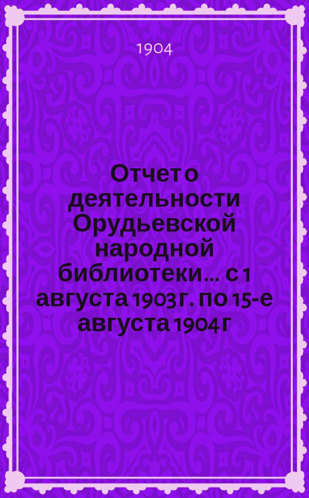 Отчет о деятельности Орудьевской народной библиотеки ... с 1 августа 1903 г. по 15-е августа 1904 г.