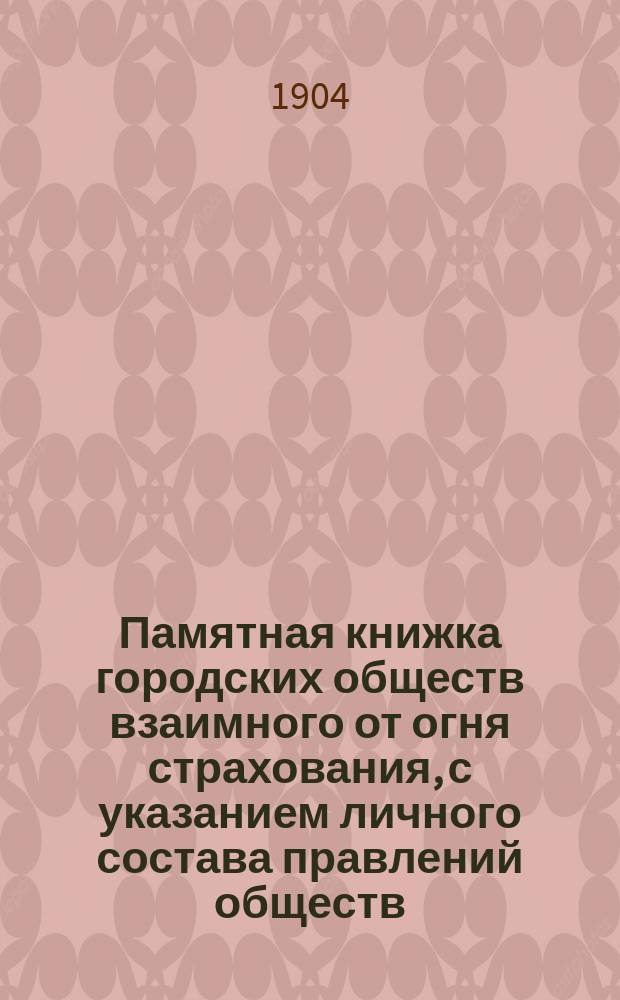Памятная книжка городских обществ взаимного от огня страхования, с указанием личного состава правлений обществ, наблюдаемых комитетом и ревизионных комиссий : Изданные Бюро гор. о-в взаимного от огня страхования по сведениям на срок 1 августа 1904 года