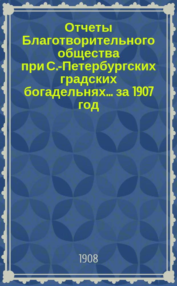 Отчеты Благотворительного общества при С.-Петербургских градских богадельнях. ... за 1907 год