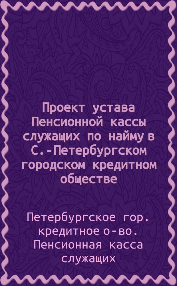 Проект устава Пенсионной кассы служащих по найму в С.-Петербургском городском кредитном обществе