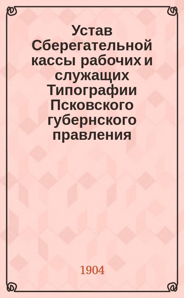 Устав Сберегательной кассы рабочих и служащих Типографии Псковского губернского правления : Утв. 25-го ноября 1904 г.