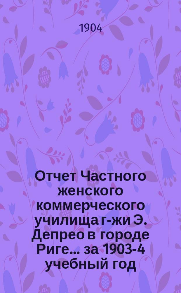 Отчет Частного женского коммерческого училища г-жи Э. Депрео в городе Риге... ... за 1903-4 учебный год