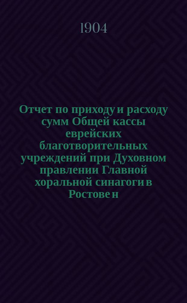 Отчет по приходу и расходу сумм Общей кассы еврейских благотворительных учреждений при Духовном правлении Главной хоральной синагоги в Ростове н/Д...