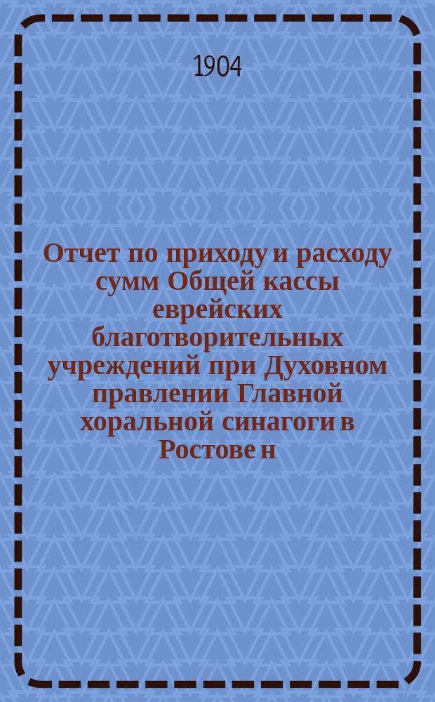 Отчет по приходу и расходу сумм Общей кассы еврейских благотворительных учреждений при Духовном правлении Главной хоральной синагоги в Ростове н/Д... ... за второй и третий гг. : ... за второй и третий гг.: 1) с 1-го сент. 1904 г. по 1-е сент. 1905 г.; 2) с 1-го сент. 1905 г. по 1-е сент. 1906 г.