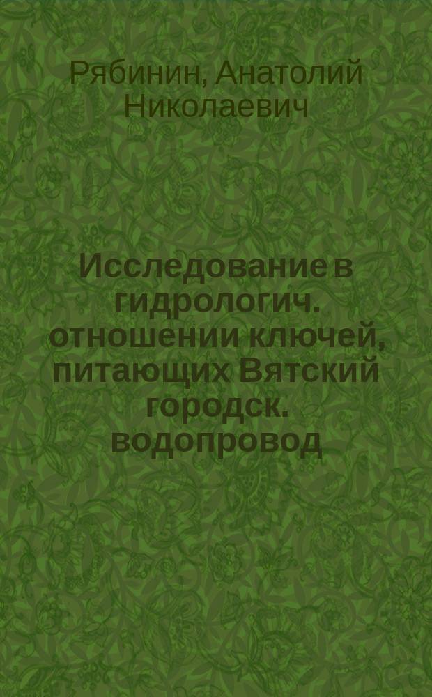 Исследование в гидрологич. отношении ключей, питающих Вятский городск. водопровод, производившее по поручен. Вятской гор. управы летом 1904 г.