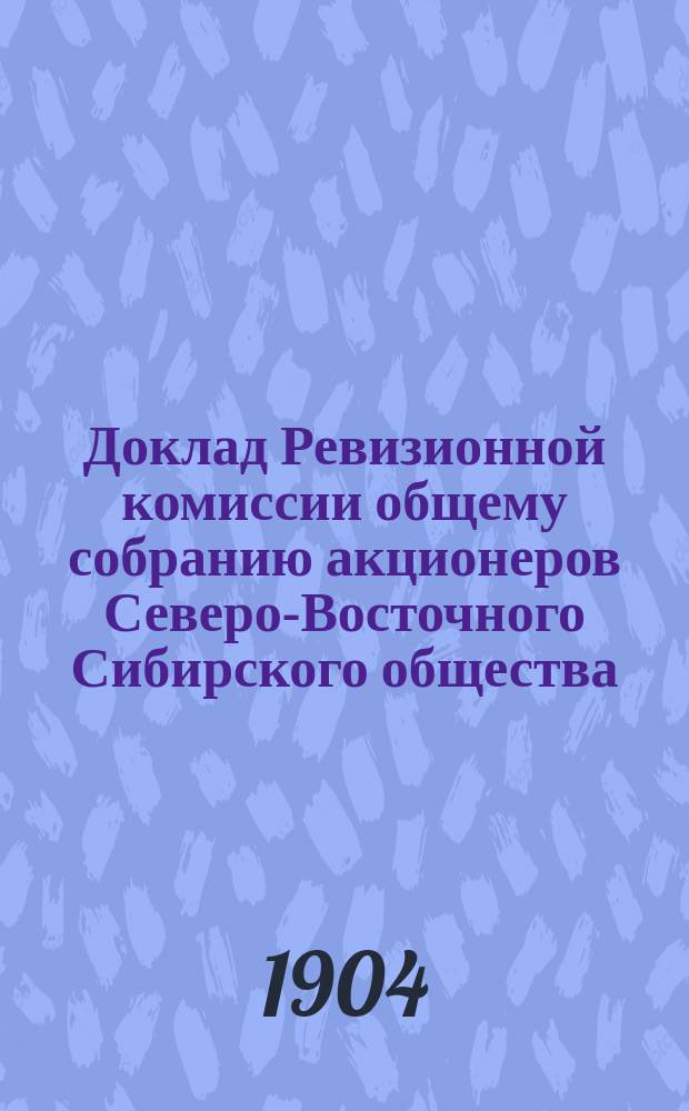 Доклад Ревизионной комиссии общему собранию акционеров Северо-Восточного Сибирского общества... ... 12 февраля 1904 года : ... 12 февраля 1904 года ; Отчет о деятельности Общества за 1903 год по 30 ноября 1903 года
