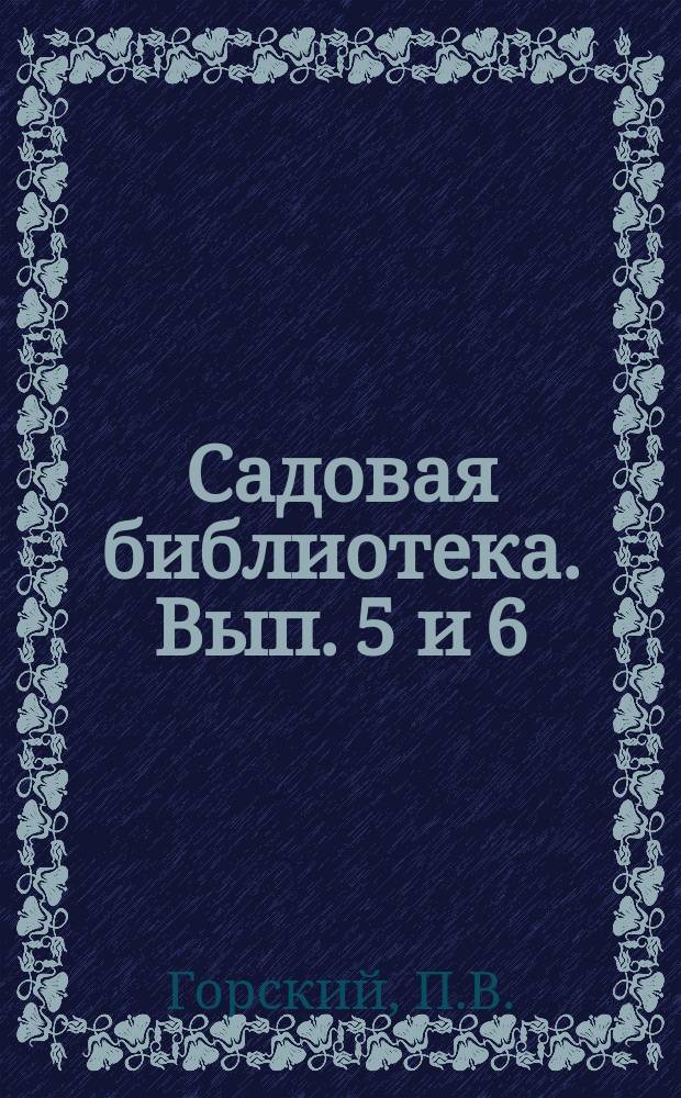 Садовая библиотека. Вып. 5 и 6 : Что и когда нужно делать в саду, на огороде, в теплице, в парниках, в комнатах, в лесу. Как самому устроить комнатную тепличку с отоплением