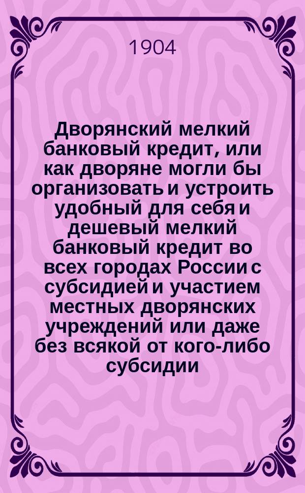 Дворянский мелкий банковый кредит, или как дворяне могли бы организовать и устроить удобный для себя и дешевый мелкий банковый кредит во всех городах России с субсидией и участием местных дворянских учреждений или даже без всякой от кого-либо субсидии