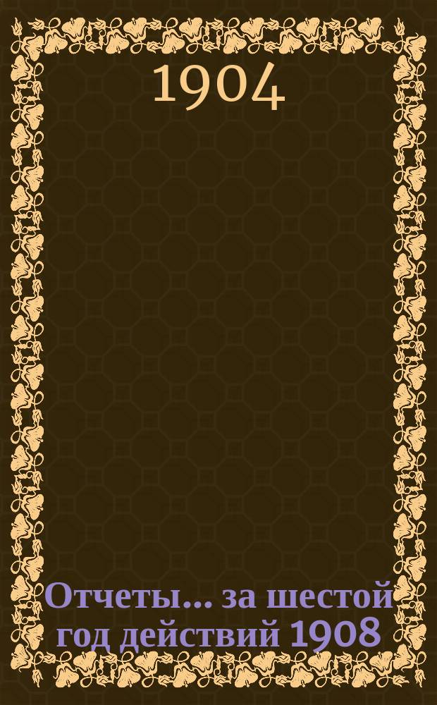 Отчеты. ... за шестой год действий 1908/9 от 17 (30) июня 1908 г. по 17 (30) июня 1909 года