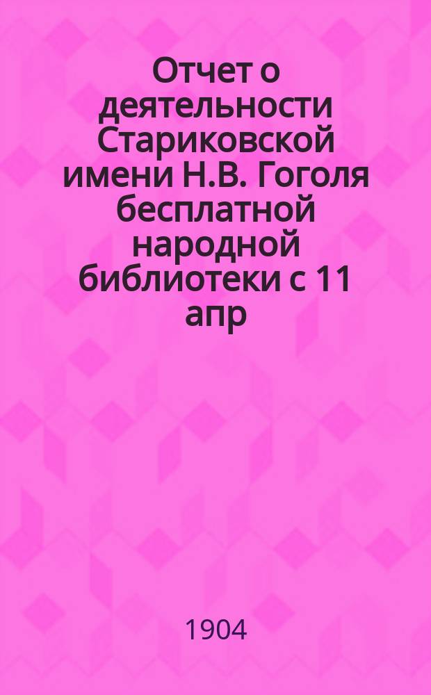 Отчет о деятельности Стариковской имени Н.В. Гоголя бесплатной народной библиотеки с 11 апр. 1904 г.