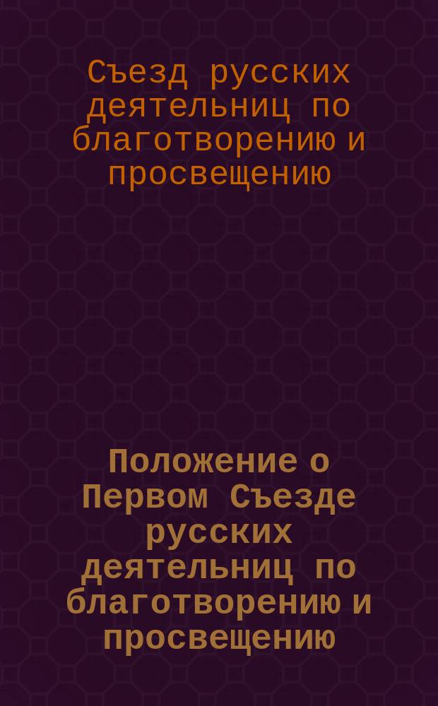 Положение о Первом Съезде русских деятельниц по благотворению и просвещению : Утв. 8 июня 1904 г.