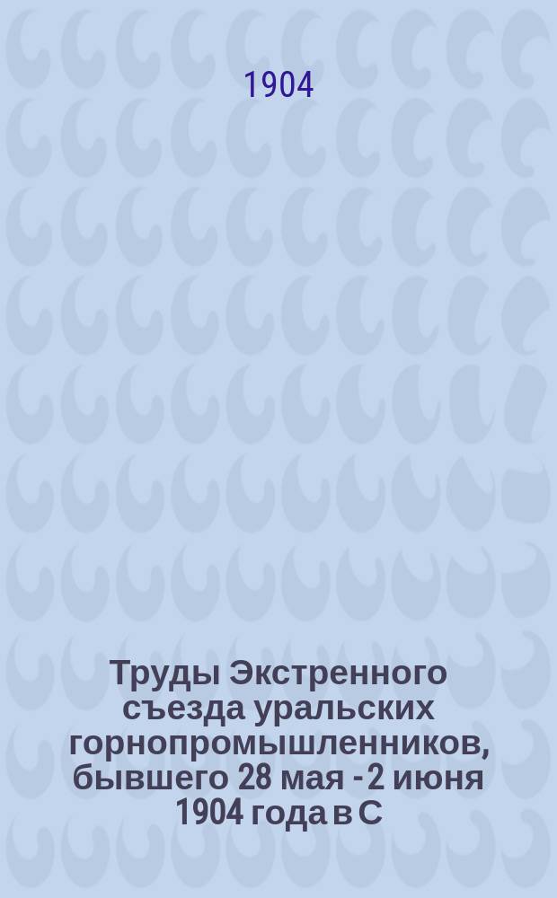 Труды Экстренного съезда уральских горнопромышленников, бывшего 28 мая - 2 июня 1904 года в С.-Петербурге