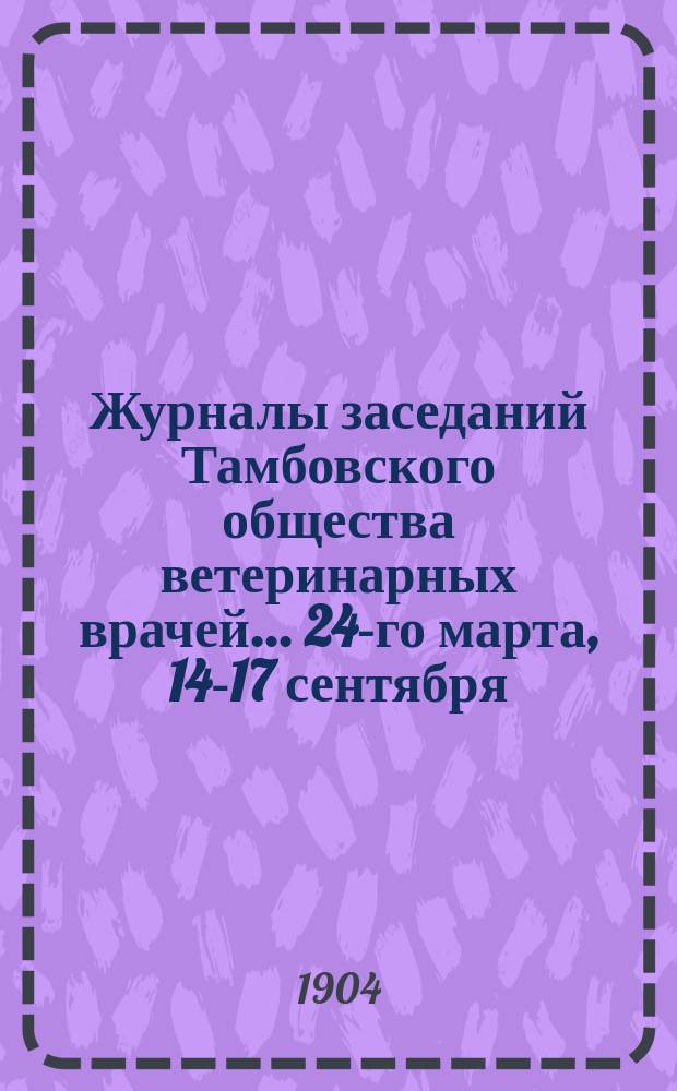 Журналы заседаний Тамбовского общества ветеринарных врачей... 24-го марта, 14-17 сентября : 24-го марта, 14-17 сентября и 22-го декабря 1903 года