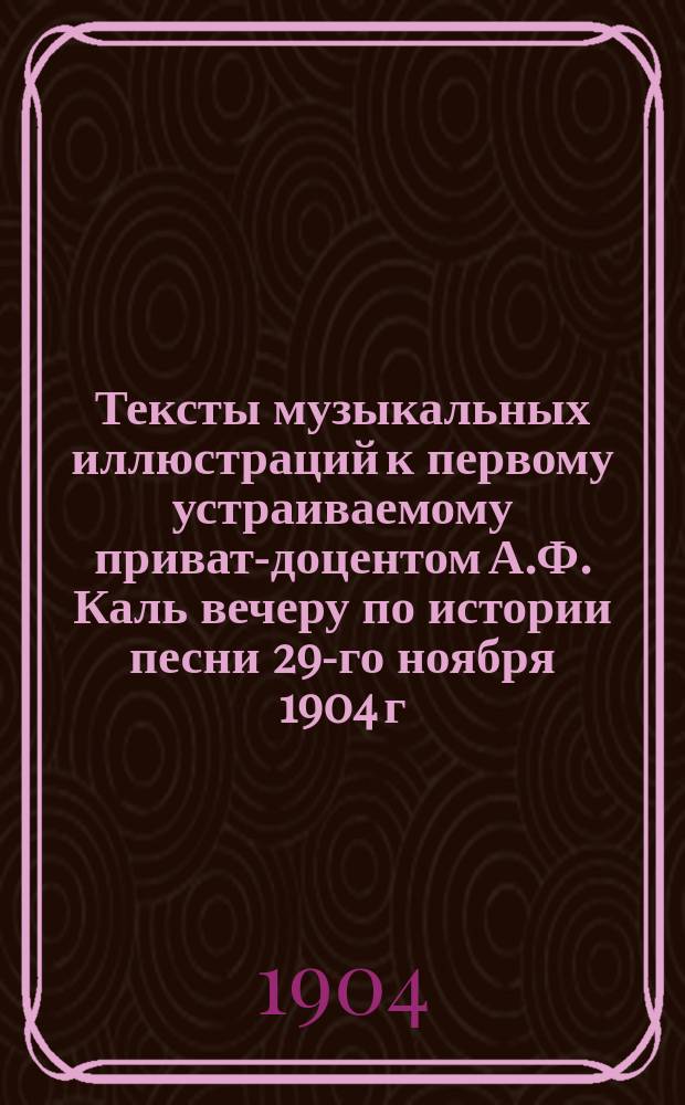 Тексты музыкальных иллюстраций к первому устраиваемому приват-доцентом А.Ф. Каль вечеру по истории песни 29-го ноября 1904 г.
