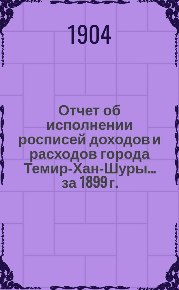Отчет об исполнении росписей доходов и расходов города Темир-Хан-Шуры... ... за 1899 г.