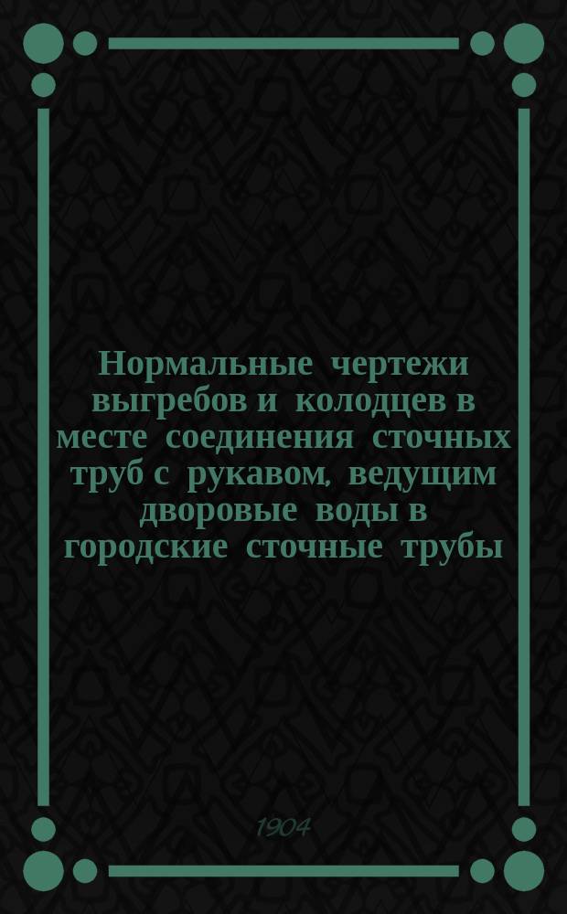 Нормальные чертежи выгребов и колодцев в месте соединения сточных труб с рукавом, ведущим дворовые воды в городские сточные трубы : Необходимое пособие для строителей, домовладельцев и экзамена на право производства строит. работ