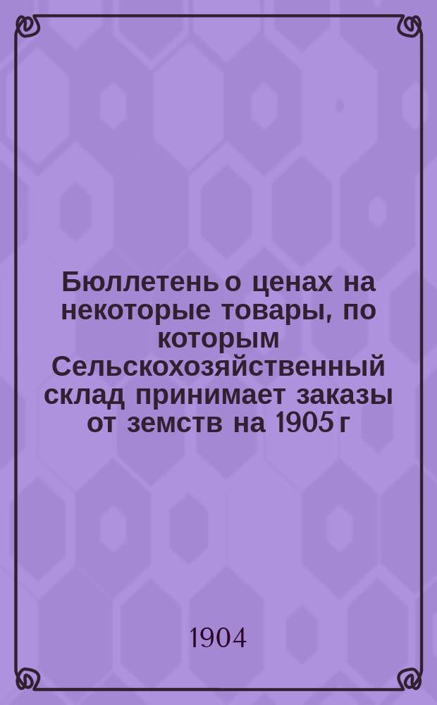 Бюллетень о ценах на некоторые товары, по которым Сельскохозяйственный склад принимает заказы от земств на 1905 г. на посреднических началах