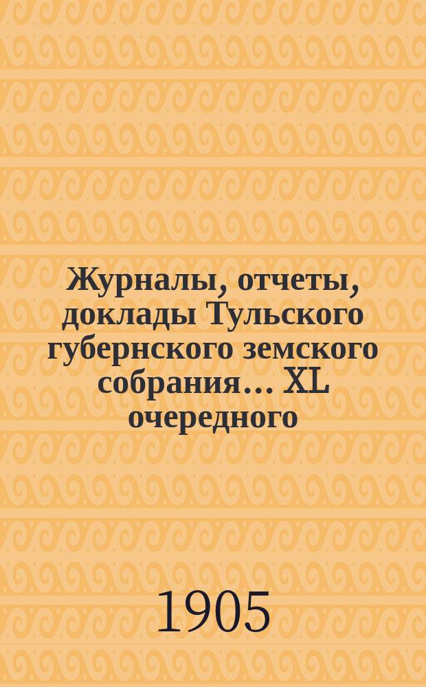 Журналы, [отчеты, доклады] Тульского губернского земского собрания... ... XL очередного : ... XL очередного (с 24-го января по 6-е февраля 1905 года)