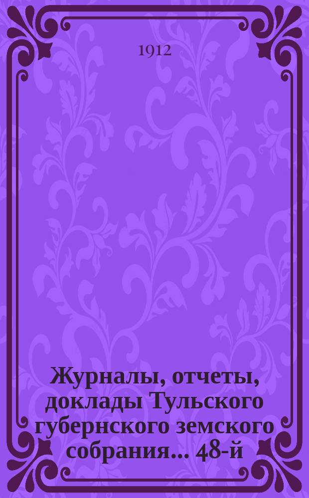 Журналы, [отчеты, доклады] Тульского губернского земского собрания... ... 48-й : ... 48-й очередной сессии 1912 года