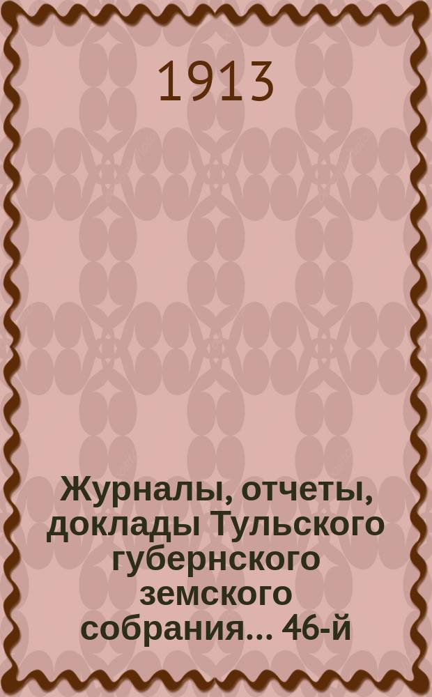 Журналы, [отчеты, доклады] Тульского губернского земского собрания... ... 46-й : ... 46-й чрезвычайной сессии - 4 февраля 1913 года