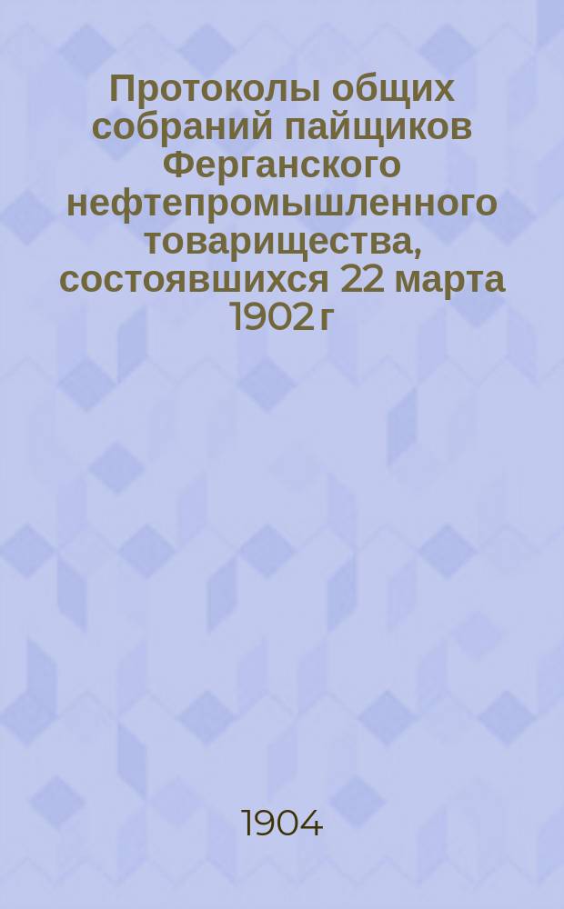 Протоколы общих собраний пайщиков Ферганского нефтепромышленного товарищества, состоявшихся 22 марта 1902 г. и 13 апреля 1904 г. в С.-Петербурге