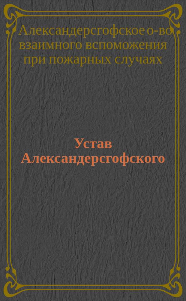 Устав Александерсгофского (Курляндской губ.) общества взаимного вспоможения при пожарных случаях : С последовавшими в 1905 г. изм. §§ 3, 5 и 6 действующего устава : Утв. 28 апр. 1885 г.