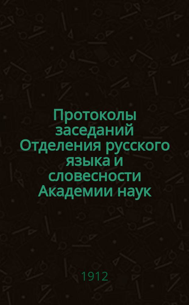 Протоколы заседаний Отделения русского языка и словесности Академии наук : С прил. перечня заседаний и алфавитного указателя. ... 1912. [1-17]