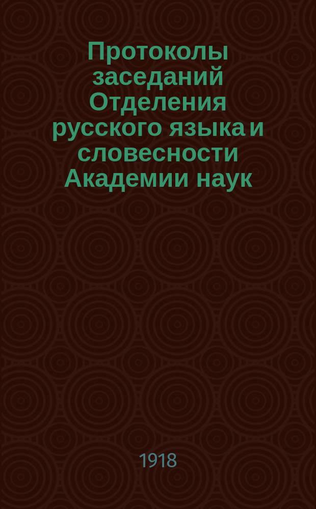 Протоколы заседаний Отделения русского языка и словесности Академии наук : С прил. перечня заседаний и алфавитного указателя. ... 1918