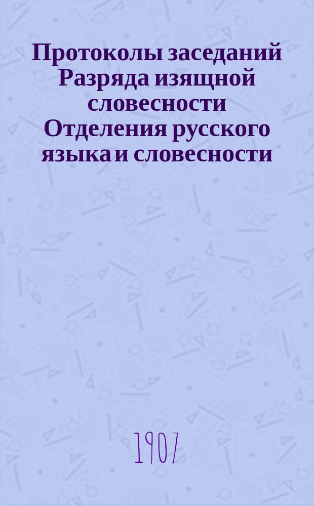 Протоколы заседаний Разряда изящной словесности Отделения русского языка и словесности : С прил. перечня заседаний и алфавитного указателя. ... 1907. [1-4]