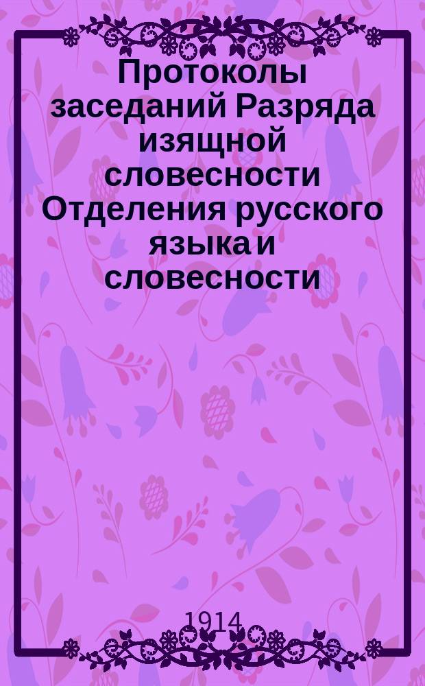 Протоколы заседаний Разряда изящной словесности Отделения русского языка и словесности : С прил. перечня заседаний и алфавитного указателя. ... 1914. [1-4]