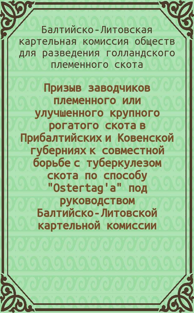 Призыв заводчиков племенного или улучшенного крупного рогатого скота в Прибалтийских и Ковенской губерниях к совместной борьбе с туберкулезом скота по способу "Ostertag'a" под руководством Балтийско-Литовской картельной комиссии