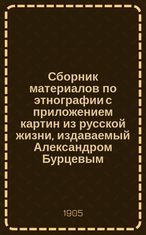 Сборник материалов по этнографии с приложением картин из русской жизни, издаваемый Александром Бурцевым : Вып. 1-