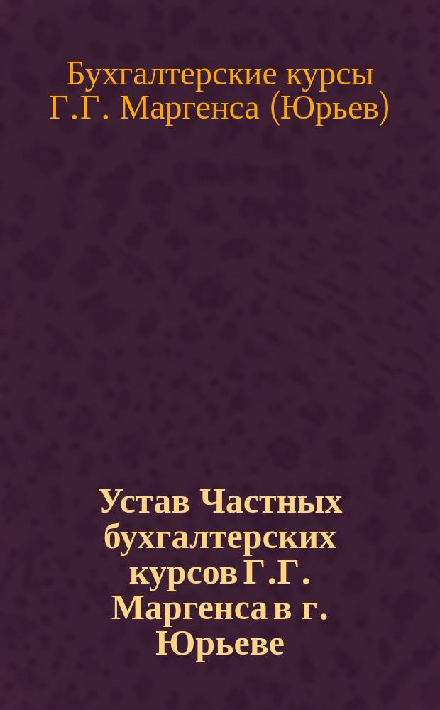 Устав Частных бухгалтерских курсов Г.Г. Маргенса в г. Юрьеве : Утв. 17 дек. 1905 г.
