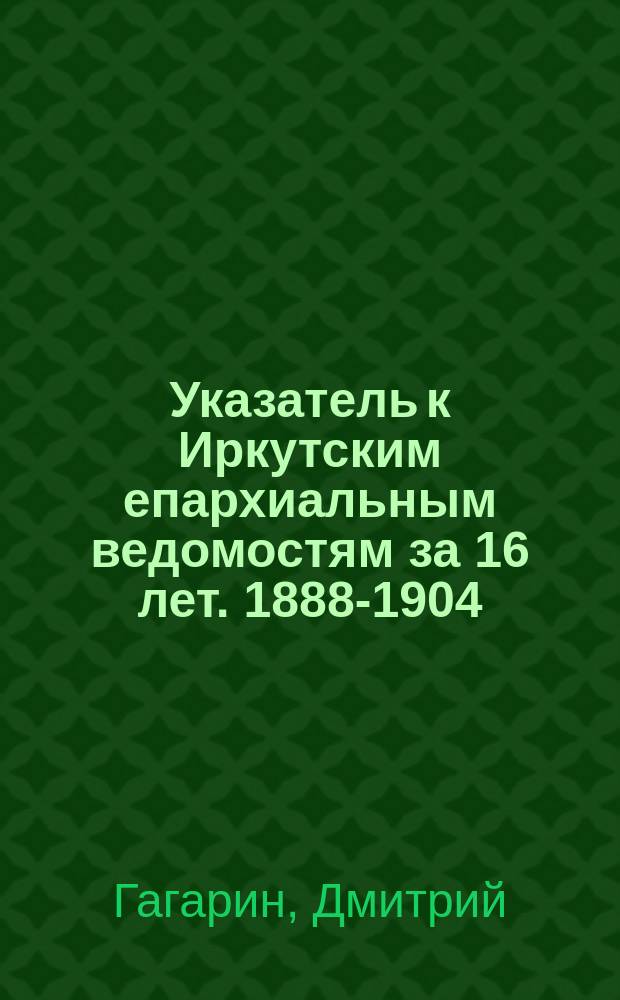 Указатель к Иркутским епархиальным ведомостям за 16 лет. [1888-1904]