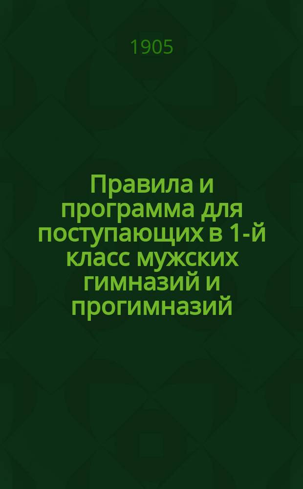 Правила и программа для поступающих в 1-й класс мужских гимназий и прогимназий : С позднейшими доп. и разъясн. М-ва нар. прос. 1905-1906 г