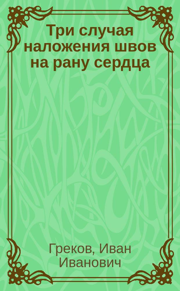 Три случая наложения швов на рану сердца : Доложено в хирург. секции 9-го Пироговского съезда 10/ I 1904