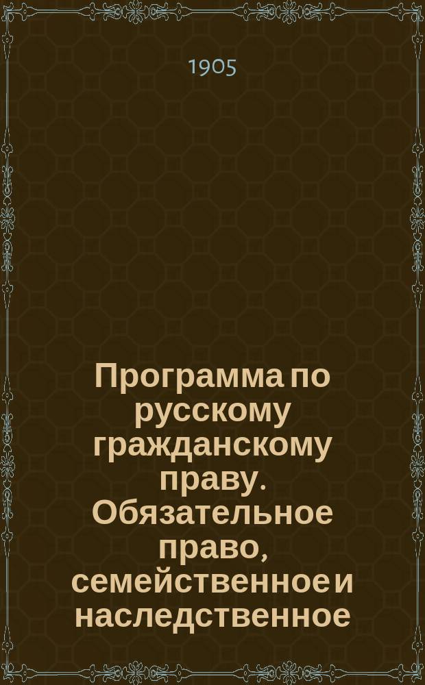 Программа по русскому гражданскому праву. Обязательное право, семейственное и наследственное : (Применительно к кн. Г.ф. Шершеневича Учебник русского гражданского права, 1905 г.)
