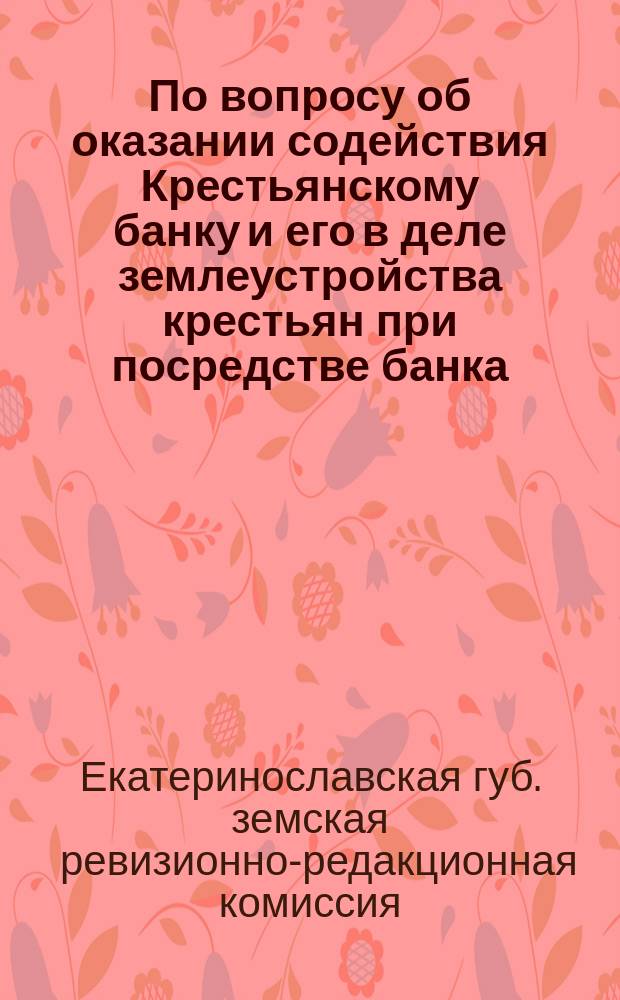По вопросу об оказании содействия Крестьянскому банку и его в деле землеустройства крестьян при посредстве банка : Доклад Ревизионно-ред. комис. Екатеринославск. губ. земск. собранию 40-й очередной сессии