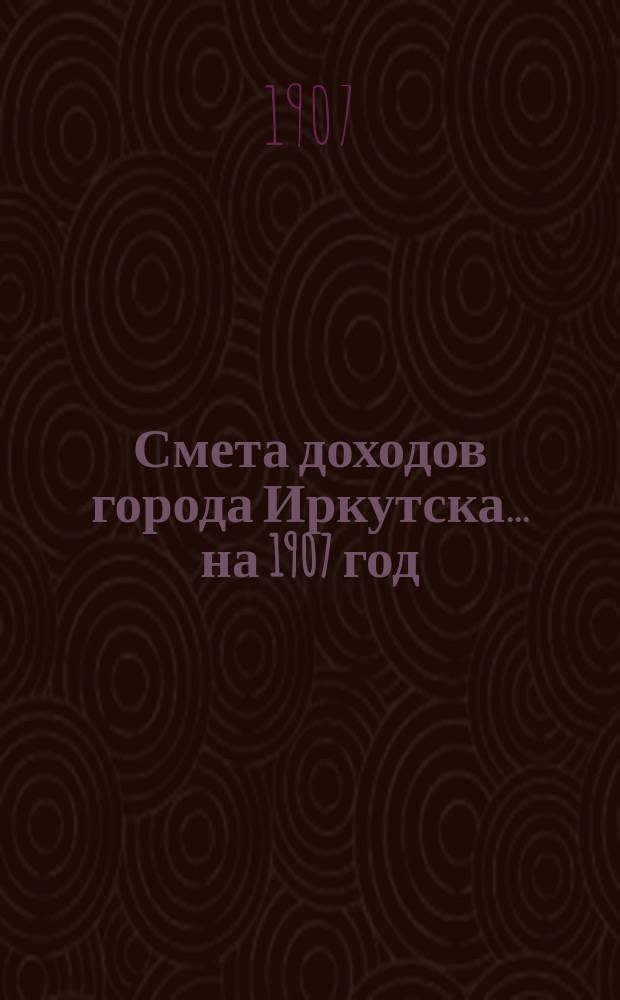 Смета доходов города Иркутска... ... на 1907 год