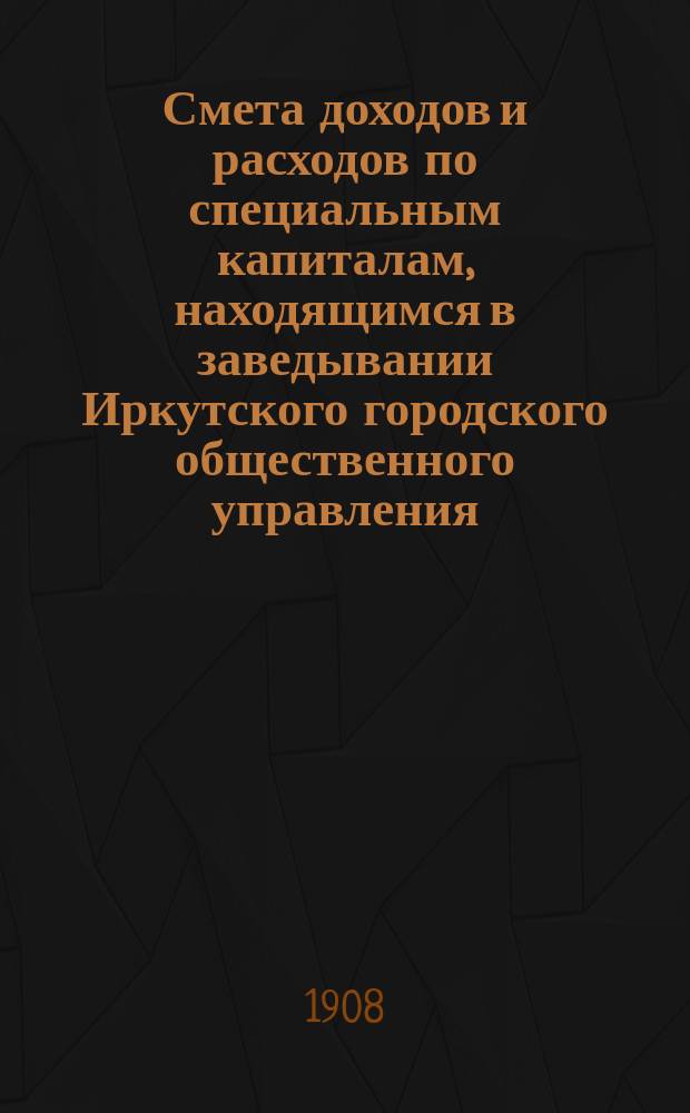 Смета доходов и расходов по специальным капиталам, находящимся в заведывании Иркутского городского общественного управления... ... на 1909 год
