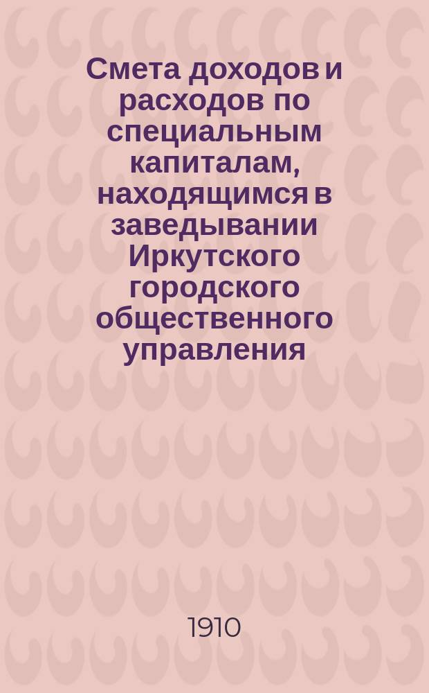 Смета доходов и расходов по специальным капиталам, находящимся в заведывании Иркутского городского общественного управления... ... на 1911 год