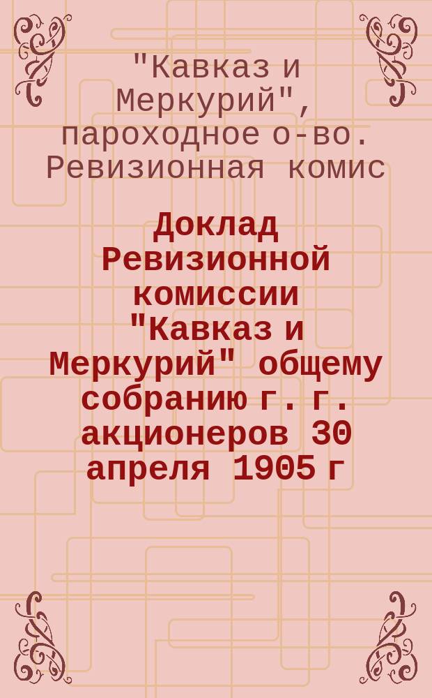 Доклад Ревизионной комиссии "Кавказ и Меркурий" общему собранию г. г. акционеров 30 апреля 1905 г. : О производстве ею ревизии кассы, счетоводства, а также отчет Правления за 1904 г. и сметы расходов на 1905 год