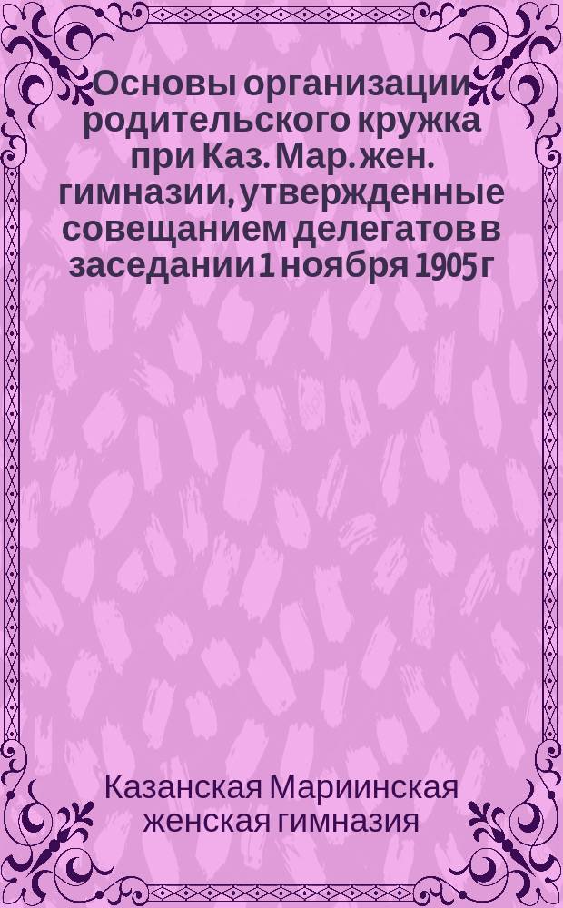 Основы организации родительского кружка при Каз. Мар. жен. гимназии, утвержденные совещанием делегатов в заседании 1 ноября 1905 г.