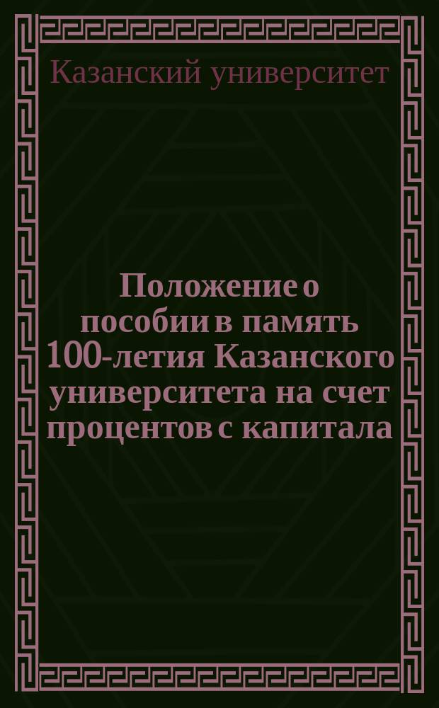 Положение о пособии в память 100-летия Казанского университета на счет процентов с капитала, пожертвованного бывшими его воспитанниками : Утв. 17 дек. 1904 г.